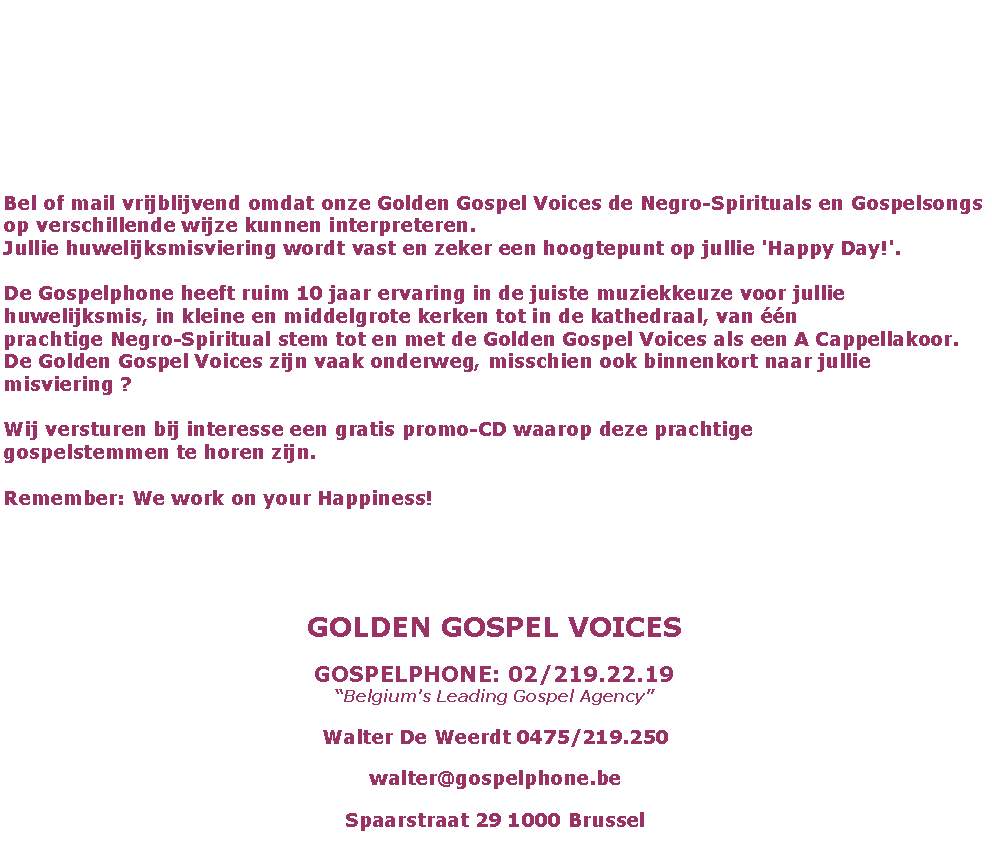 Text Box: Bel of mail vrijblijvend omdat onze Golden Gospel Voices de Negro-Spirituals en Gospelsongs op verschillende wijze kunnen interpreteren.
Jullie huwelijksmisviering wordt vast en zeker een hoogtepunt op jullie 'Happy Day!'.

De Gospelphone heeft ruim 10 jaar ervaring in de juiste muziekkeuze voor jullie
huwelijksmis, in kleine en middelgrote kerken tot in de kathedraal, van n
prachtige Negro-Spiritual stem tot en met de Golden Gospel Voices als een A Cappellakoor.
De Golden Gospel Voices zijn vaak onderweg, misschien ook binnenkort naar jullie misviering ?

Wij versturen bij interesse een gratis promo-CD waarop deze prachtige
gospelstemmen te horen zijn.

Remember: We work on your Happiness!GOLDEN GOSPEL VOICESGOSPELPHONE: 02/219.22.19
Belgium's Leading Gospel AgencyWalter De Weerdt 0475/219.250walter@gospelphone.beSpaarstraat 29 1000 Brussel